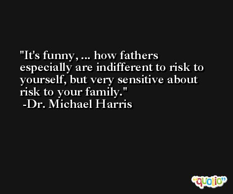 It's funny, ... how fathers especially are indifferent to risk to yourself, but very sensitive about risk to your family. -Dr. Michael Harris