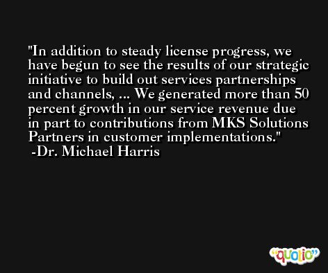 In addition to steady license progress, we have begun to see the results of our strategic initiative to build out services partnerships and channels, ... We generated more than 50 percent growth in our service revenue due in part to contributions from MKS Solutions Partners in customer implementations. -Dr. Michael Harris
