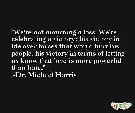 We're not mourning a loss. We're celebrating a victory: his victory in life over forces that would hurt his people, his victory in terms of letting us know that love is more powerful than hate. -Dr. Michael Harris