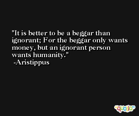 It is better to be a beggar than ignorant; For the beggar only wants money, but an ignorant person wants humanity. -Aristippus