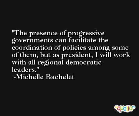 The presence of progressive governments can facilitate the coordination of policies among some of them, but as president, I will work with all regional democratic leaders. -Michelle Bachelet