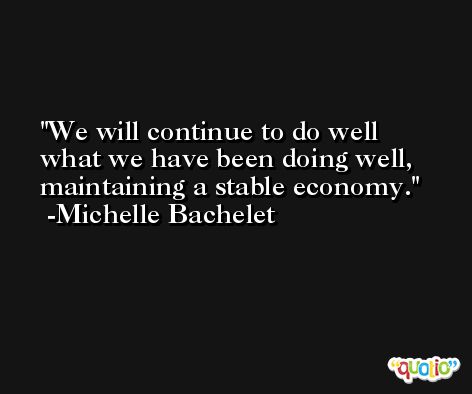 We will continue to do well what we have been doing well, maintaining a stable economy. -Michelle Bachelet