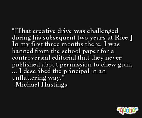 [That creative drive was challenged during his subsequent two years at Rice.] In my first three months there, I was banned from the school paper for a controversial editorial that they never published about permission to chew gum, ... I described the principal in an unflattering way. -Michael Hastings
