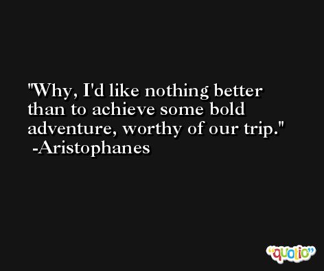 Why, I'd like nothing better than to achieve some bold adventure, worthy of our trip. -Aristophanes