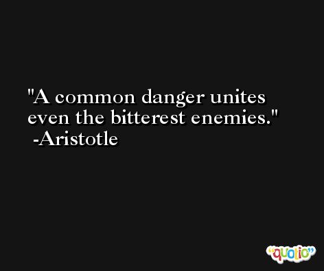 A common danger unites even the bitterest enemies. -Aristotle