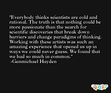 Everybody thinks scientists are cold and rational. The truth is that nothing could be more passionate than the search for scientific discoveries that break down barriers and change paradigms of thinking. Working with these artists was such an amazing experience that opened us up in ways we could never guess. We found that we had so much in common. -Genmichael Hayden