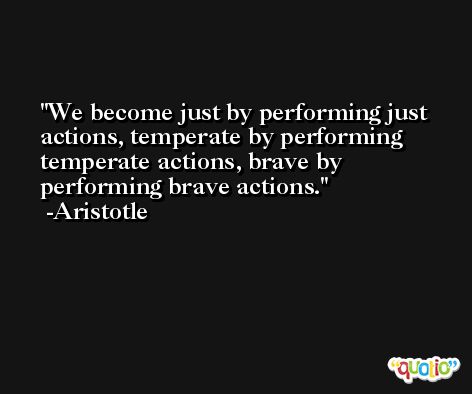 We become just by performing just actions, temperate by performing temperate actions, brave by performing brave actions. -Aristotle