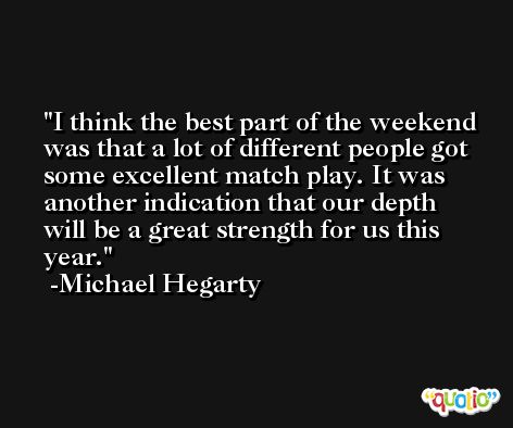 I think the best part of the weekend was that a lot of different people got some excellent match play. It was another indication that our depth will be a great strength for us this year. -Michael Hegarty