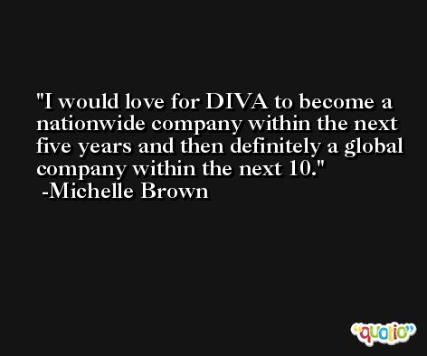 I would love for DIVA to become a nationwide company within the next five years and then definitely a global company within the next 10. -Michelle Brown