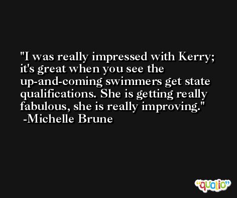 I was really impressed with Kerry; it's great when you see the up-and-coming swimmers get state qualifications. She is getting really fabulous, she is really improving. -Michelle Brune