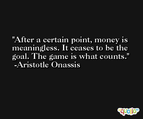 After a certain point, money is meaningless. It ceases to be the goal. The game is what counts. -Aristotle Onassis