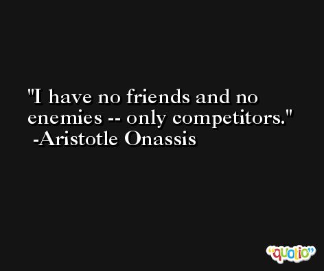 I have no friends and no enemies -- only competitors. -Aristotle Onassis
