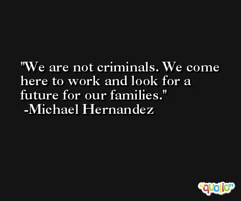 We are not criminals. We come here to work and look for a future for our families. -Michael Hernandez
