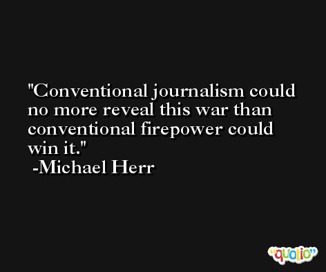 Conventional journalism could no more reveal this war than conventional firepower could win it. -Michael Herr