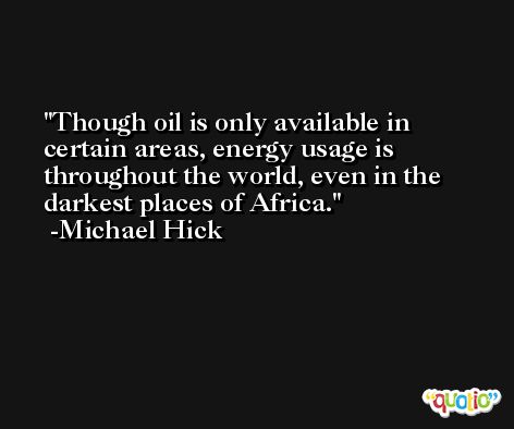 Though oil is only available in certain areas, energy usage is throughout the world, even in the darkest places of Africa. -Michael Hick
