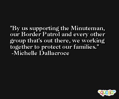 By us supporting the Minuteman, our Border Patrol and every other group that's out there, we working together to protect our families. -Michelle Dallacroce