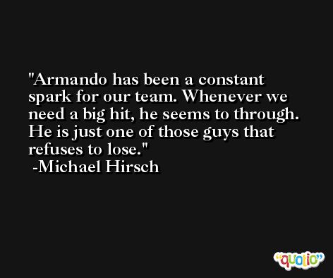 Armando has been a constant spark for our team. Whenever we need a big hit, he seems to through. He is just one of those guys that refuses to lose. -Michael Hirsch