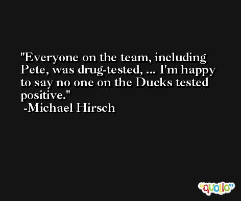 Everyone on the team, including Pete, was drug-tested, ... I'm happy to say no one on the Ducks tested positive. -Michael Hirsch