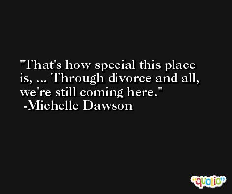 That's how special this place is, ... Through divorce and all, we're still coming here. -Michelle Dawson