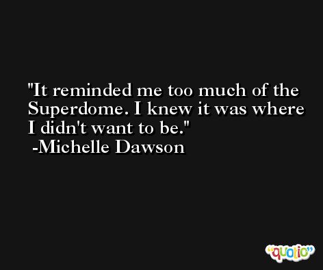 It reminded me too much of the Superdome. I knew it was where I didn't want to be. -Michelle Dawson