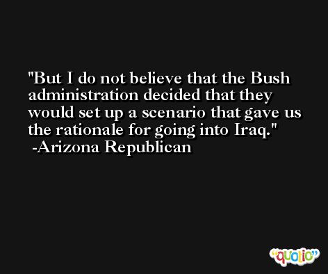 But I do not believe that the Bush administration decided that they would set up a scenario that gave us the rationale for going into Iraq. -Arizona Republican