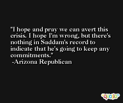I hope and pray we can avert this crisis. I hope I'm wrong, but there's nothing in Saddam's record to indicate that he's going to keep any commitments. -Arizona Republican