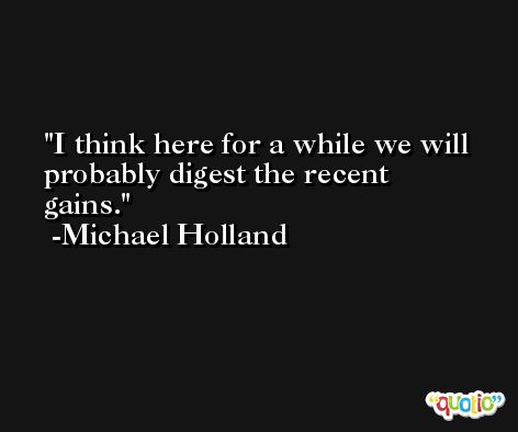 I think here for a while we will probably digest the recent gains. -Michael Holland
