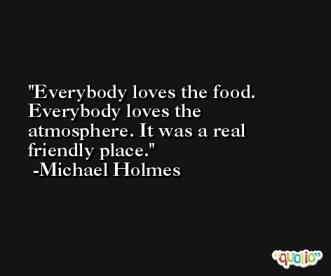 Everybody loves the food. Everybody loves the atmosphere. It was a real friendly place. -Michael Holmes