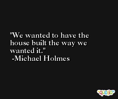 We wanted to have the house built the way we wanted it. -Michael Holmes