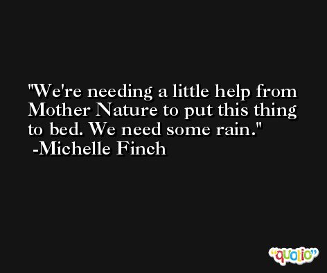 We're needing a little help from Mother Nature to put this thing to bed. We need some rain. -Michelle Finch
