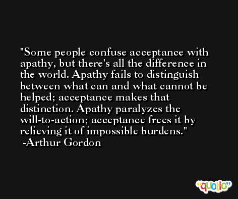 Some people confuse acceptance with apathy, but there's all the difference in the world. Apathy fails to distinguish between what can and what cannot be helped; acceptance makes that distinction. Apathy paralyzes the will-to-action; acceptance frees it by relieving it of impossible burdens. -Arthur Gordon