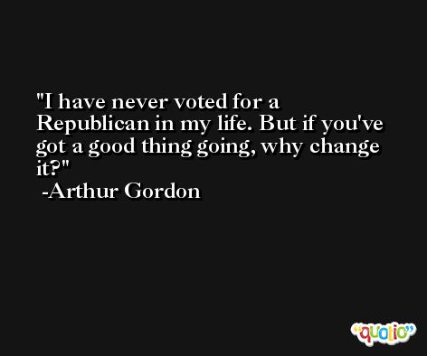 I have never voted for a Republican in my life. But if you've got a good thing going, why change it? -Arthur Gordon