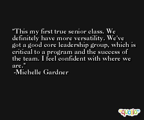 This my first true senior class. We definitely have more versatility. We've got a good core leadership group, which is critical to a program and the success of the team. I feel confident with where we are. -Michelle Gardner