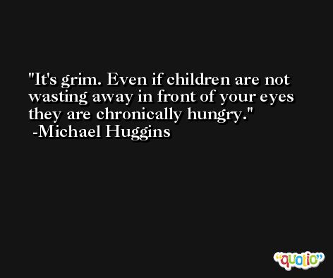 It's grim. Even if children are not wasting away in front of your eyes they are chronically hungry. -Michael Huggins