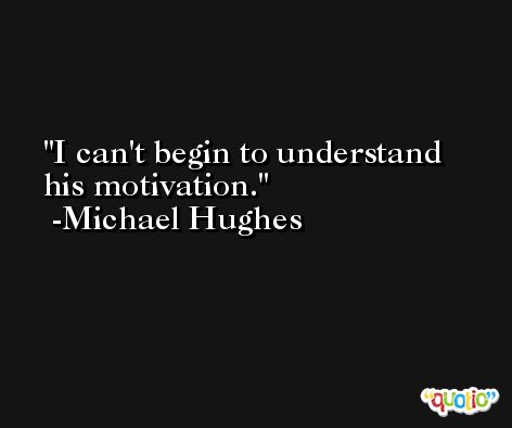 I can't begin to understand his motivation. -Michael Hughes