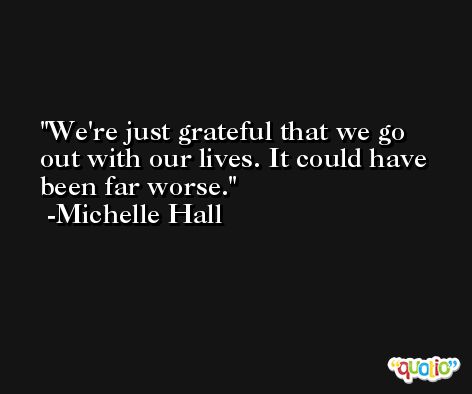 We're just grateful that we go out with our lives. It could have been far worse. -Michelle Hall