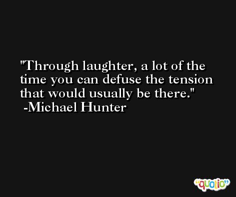 Through laughter, a lot of the time you can defuse the tension that would usually be there. -Michael Hunter