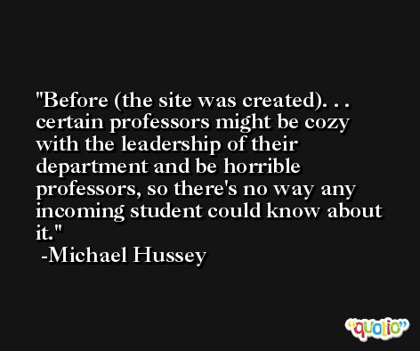 Before (the site was created). . . certain professors might be cozy with the leadership of their department and be horrible professors, so there's no way any incoming student could know about it. -Michael Hussey