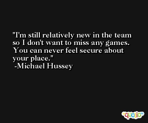 I'm still relatively new in the team so I don't want to miss any games. You can never feel secure about your place. -Michael Hussey