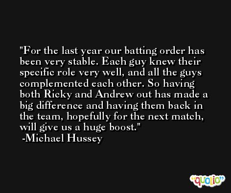 For the last year our batting order has been very stable. Each guy knew their specific role very well, and all the guys complemented each other. So having both Ricky and Andrew out has made a big difference and having them back in the team, hopefully for the next match, will give us a huge boost. -Michael Hussey