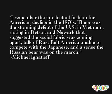 I remember the intellectual fashion for American decline in the 1970s. There was the stunning defeat of the U.S. in Vietnam , rioting in Detroit and Newark that suggested the social fabric was coming apart, talk of Rust Belt America unable to compete with the Japanese, and a sense the Russian bear was on the march. -Michael Ignatieff