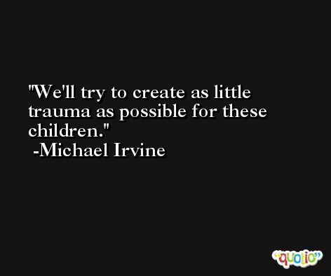 We'll try to create as little trauma as possible for these children. -Michael Irvine