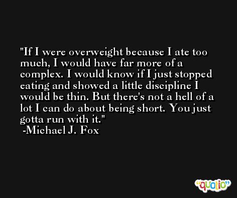 If I were overweight because I ate too much, I would have far more of a complex. I would know if I just stopped eating and showed a little discipline I would be thin. But there's not a hell of a lot I can do about being short. You just gotta run with it.  -Michael J. Fox
