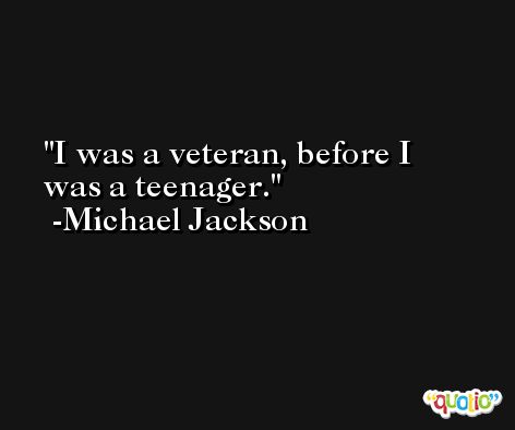 I was a veteran, before I was a teenager. -Michael Jackson