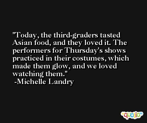Today, the third-graders tasted Asian food, and they loved it. The performers for Thursday's shows practiced in their costumes, which made them glow, and we loved watching them. -Michelle Landry