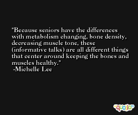 Because seniors have the differences with metabolism changing, bone density, decreasing muscle tone, these (informative talks) are all different things that center around keeping the bones and muscles healthy. -Michelle Lee