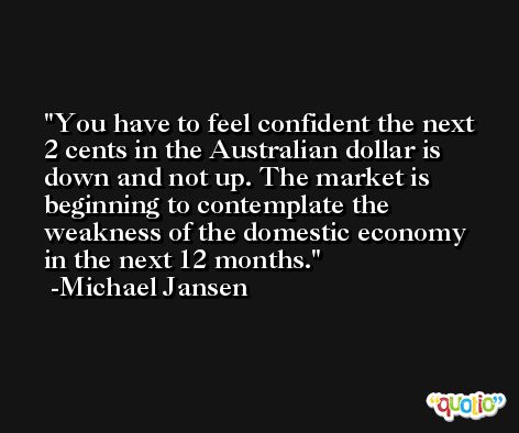 You have to feel confident the next 2 cents in the Australian dollar is down and not up. The market is beginning to contemplate the weakness of the domestic economy in the next 12 months. -Michael Jansen