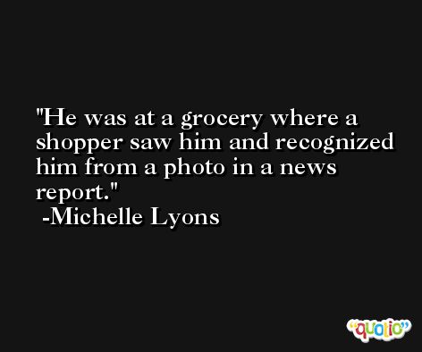 He was at a grocery where a shopper saw him and recognized him from a photo in a news report. -Michelle Lyons