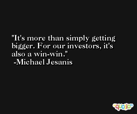 It's more than simply getting bigger. For our investors, it's also a win-win. -Michael Jesanis