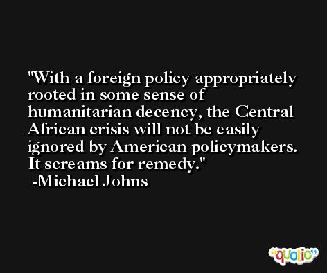 With a foreign policy appropriately rooted in some sense of humanitarian decency, the Central African crisis will not be easily ignored by American policymakers. It screams for remedy. -Michael Johns